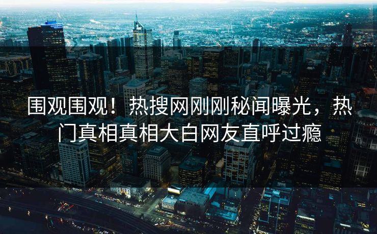 围观围观！热搜网刚刚秘闻曝光，热门真相真相大白网友直呼过瘾
