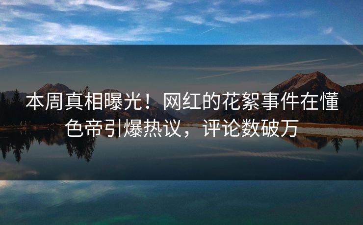 本周真相曝光！网红的花絮事件在懂色帝引爆热议，评论数破万