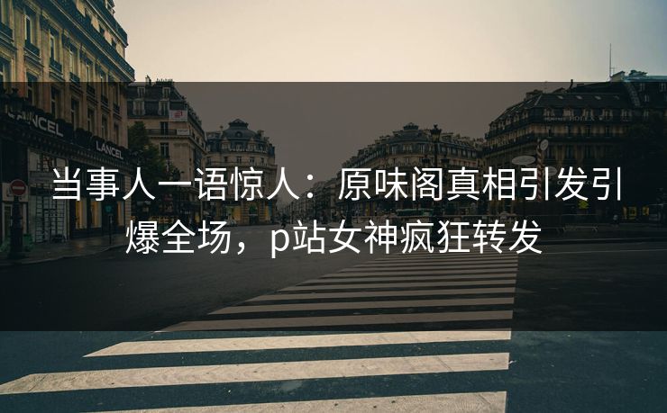 当事人一语惊人：原味阁真相引发引爆全场，p站女神疯狂转发