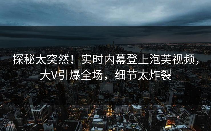 探秘太突然！实时内幕登上泡芙视频，大V引爆全场，细节太炸裂