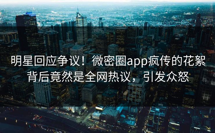 明星回应争议！微密圈app疯传的花絮背后竟然是全网热议，引发众怒