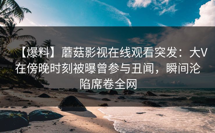 【爆料】蘑菇影视在线观看突发：大V在傍晚时刻被曝曾参与丑闻，瞬间沦陷席卷全网