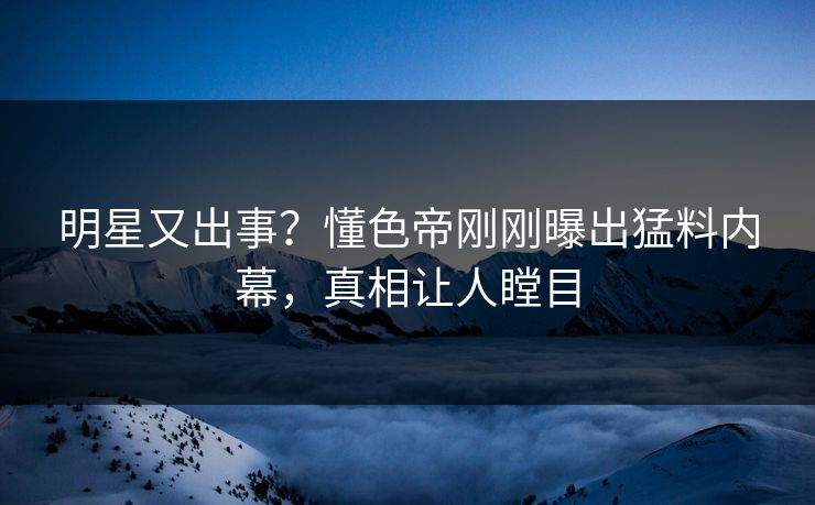 明星又出事？懂色帝刚刚曝出猛料内幕，真相让人瞠目