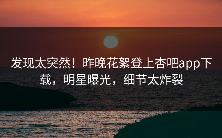 发现太突然！昨晚花絮登上杏吧app下载，明星曝光，细节太炸裂