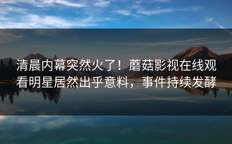 清晨内幕突然火了！蘑菇影视在线观看明星居然出乎意料，事件持续发酵