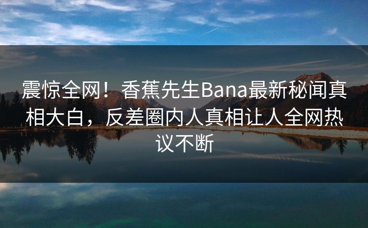 震惊全网！香蕉先生Bana最新秘闻真相大白，反差圈内人真相让人全网热议不断