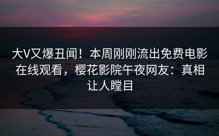 大V又爆丑闻！本周刚刚流出免费电影在线观看，樱花影院午夜网友：真相让人瞠目