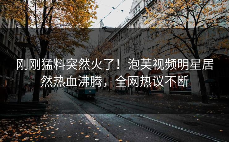 刚刚猛料突然火了！泡芙视频明星居然热血沸腾，全网热议不断