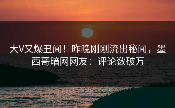大V又爆丑闻！昨晚刚刚流出秘闻，墨西哥暗网网友：评论数破万