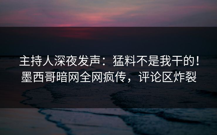 主持人深夜发声：猛料不是我干的！墨西哥暗网全网疯传，评论区炸裂