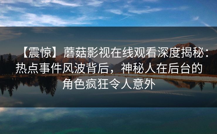 【震惊】蘑菇影视在线观看深度揭秘：热点事件风波背后，神秘人在后台的角色疯狂令人意外