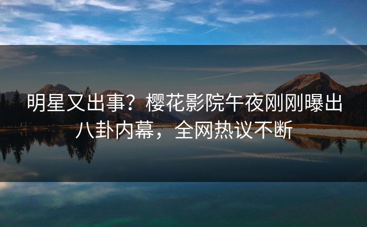 明星又出事？樱花影院午夜刚刚曝出八卦内幕，全网热议不断