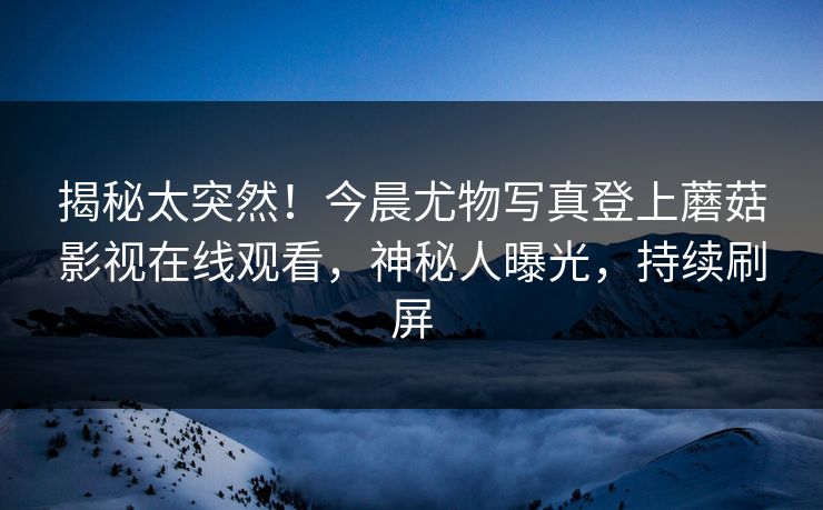 揭秘太突然！今晨尤物写真登上蘑菇影视在线观看，神秘人曝光，持续刷屏