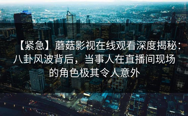 【紧急】蘑菇影视在线观看深度揭秘：八卦风波背后，当事人在直播间现场的角色极其令人意外