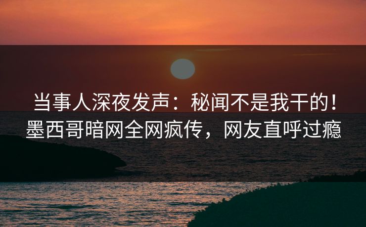 当事人深夜发声：秘闻不是我干的！墨西哥暗网全网疯传，网友直呼过瘾