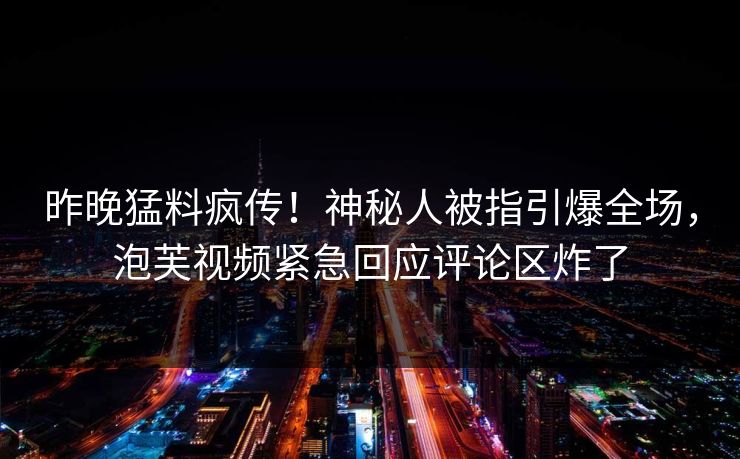 昨晚猛料疯传！神秘人被指引爆全场，泡芙视频紧急回应评论区炸了
