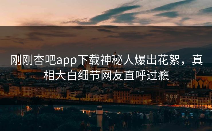 刚刚杏吧app下载神秘人爆出花絮，真相大白细节网友直呼过瘾
