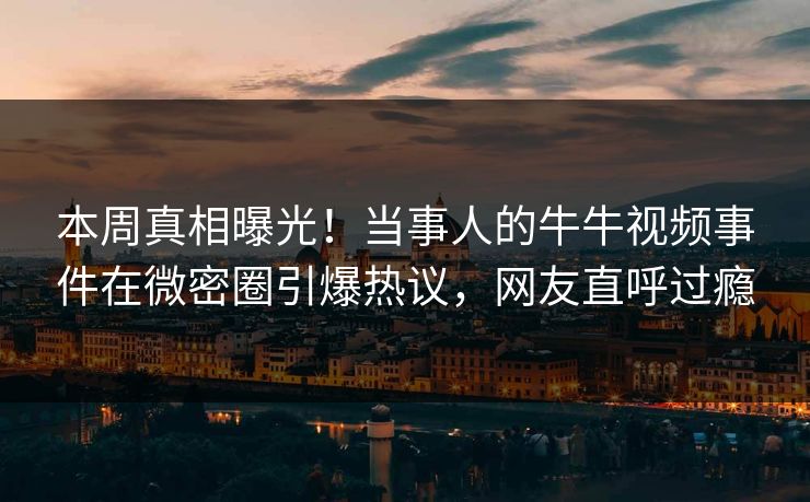 本周真相曝光！当事人的牛牛视频事件在微密圈引爆热议，网友直呼过瘾