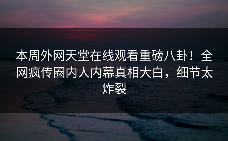 本周外网天堂在线观看重磅八卦！全网疯传圈内人内幕真相大白，细节太炸裂