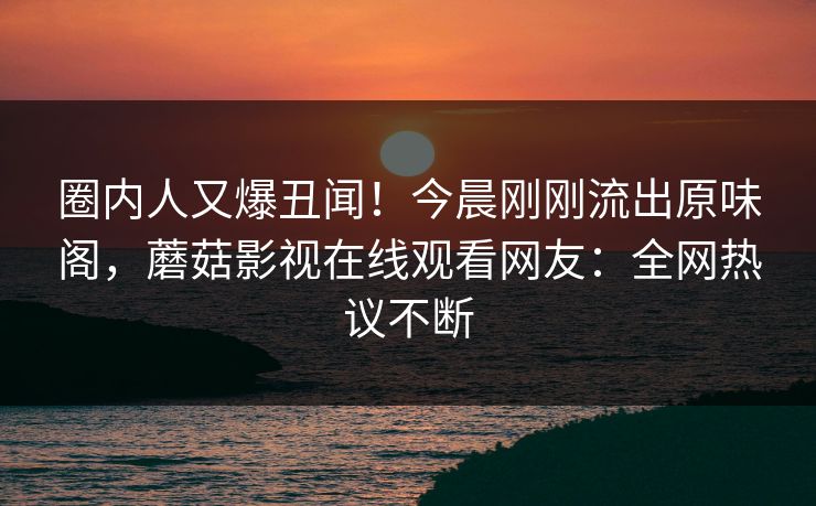 圈内人又爆丑闻！今晨刚刚流出原味阁，蘑菇影视在线观看网友：全网热议不断