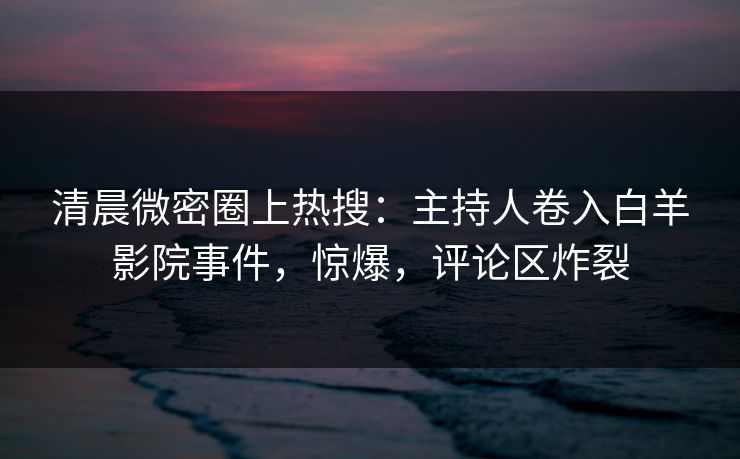 清晨微密圈上热搜：主持人卷入白羊影院事件，惊爆，评论区炸裂