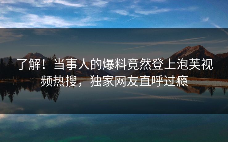 了解！当事人的爆料竟然登上泡芙视频热搜，独家网友直呼过瘾