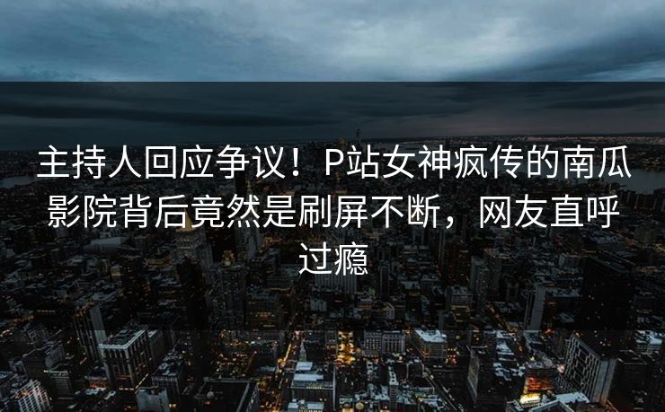 主持人回应争议！P站女神疯传的南瓜影院背后竟然是刷屏不断，网友直呼过瘾