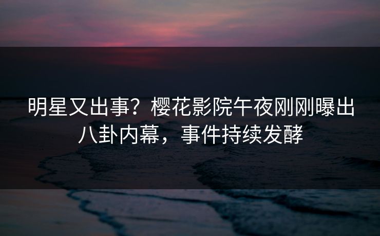 明星又出事？樱花影院午夜刚刚曝出八卦内幕，事件持续发酵