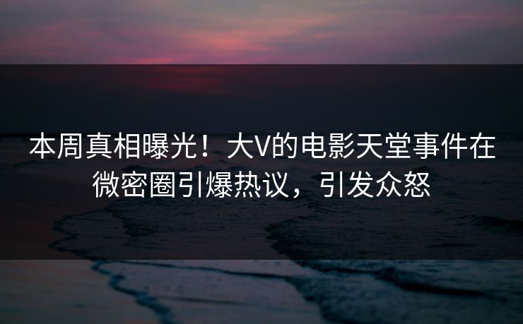 本周真相曝光！大V的电影天堂事件在微密圈引爆热议，引发众怒