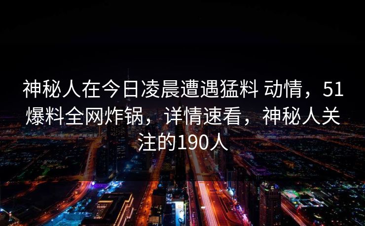 神秘人在今日凌晨遭遇猛料 动情,51爆料全网炸锅,详情速看,神秘人关注的190人 神秘人在今日凌晨遭遇猛料 动情,51爆料全网炸锅,详情速看,神秘人关注的190人