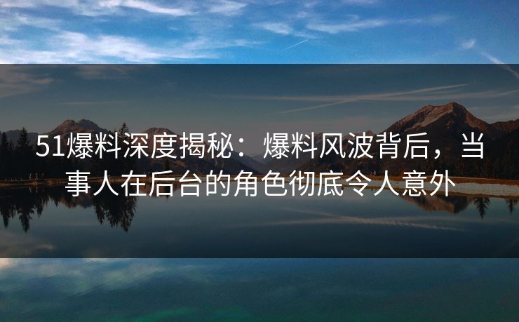 51爆料深度揭秘：爆料风波背后，当事人在后台的角色彻底令人意外