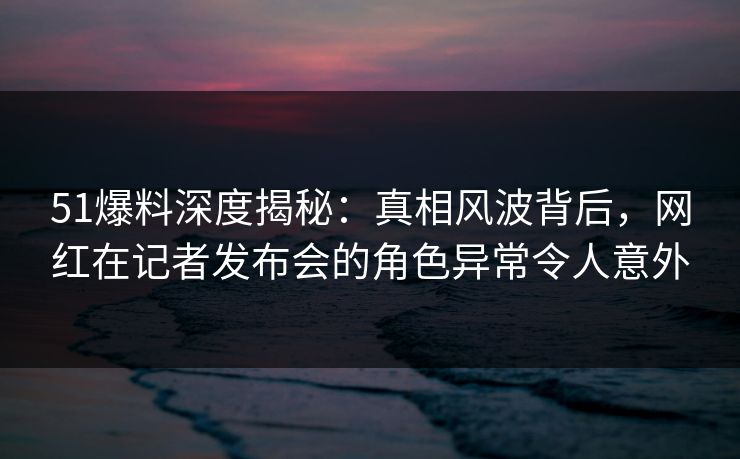 51爆料深度揭秘：真相风波背后，网红在记者发布会的角色异常令人意外
