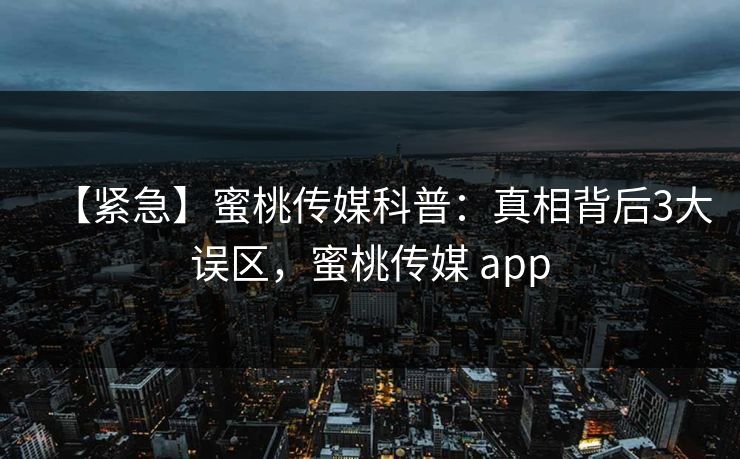 【紧急】蜜桃传媒科普：真相背后3大误区，蜜桃传媒 app