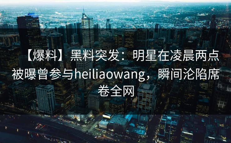 【爆料】黑料突发：明星在凌晨两点被曝曾参与heiliaowang，瞬间沦陷席卷全网