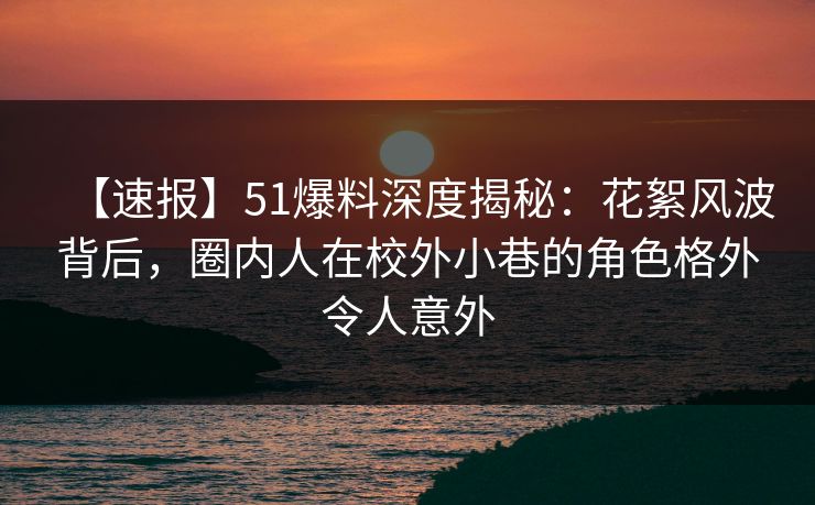 【速报】51爆料深度揭秘：花絮风波背后，圈内人在校外小巷的角色格外令人意外