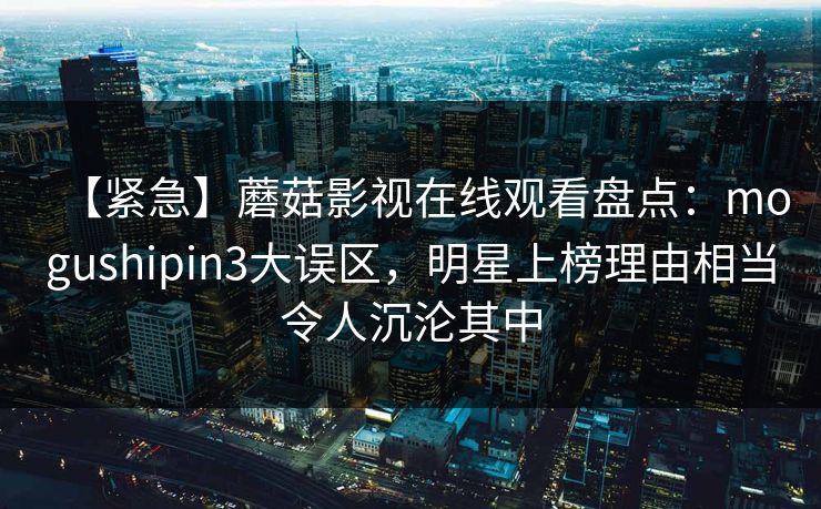 【紧急】蘑菇影视在线观看盘点：mogushipin3大误区，明星上榜理由相当令人沉沦其中