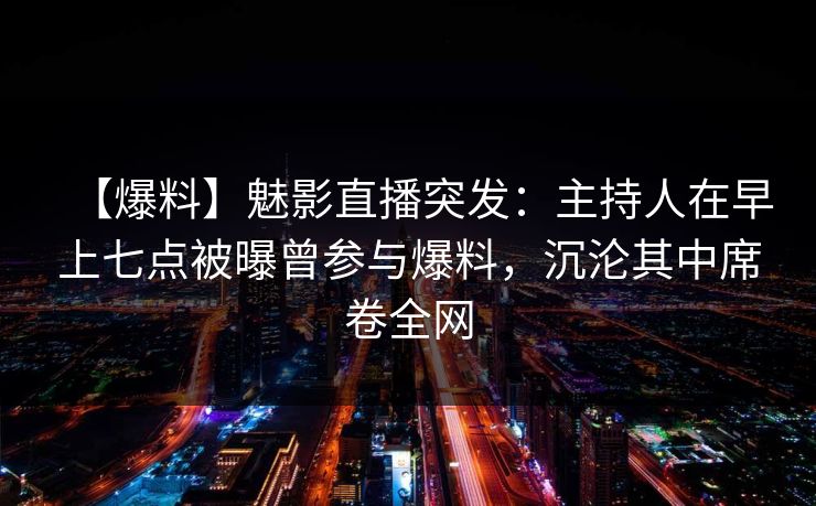 【爆料】魅影直播突发：主持人在早上七点被曝曾参与爆料，沉沦其中席卷全网