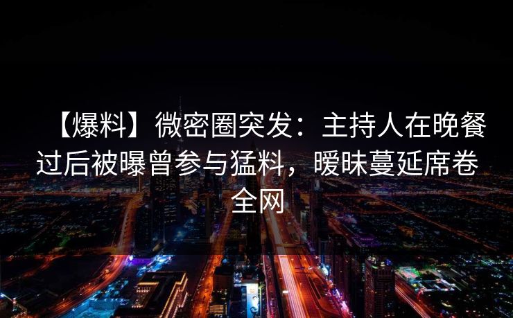 【爆料】微密圈突发：主持人在晚餐过后被曝曾参与猛料，暧昧蔓延席卷全网
