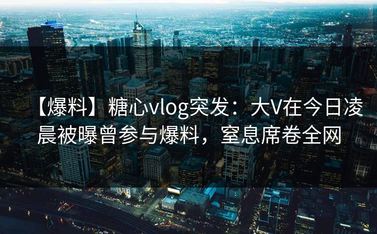 【爆料】糖心vlog突发：大V在今日凌晨被曝曾参与爆料，窒息席卷全网