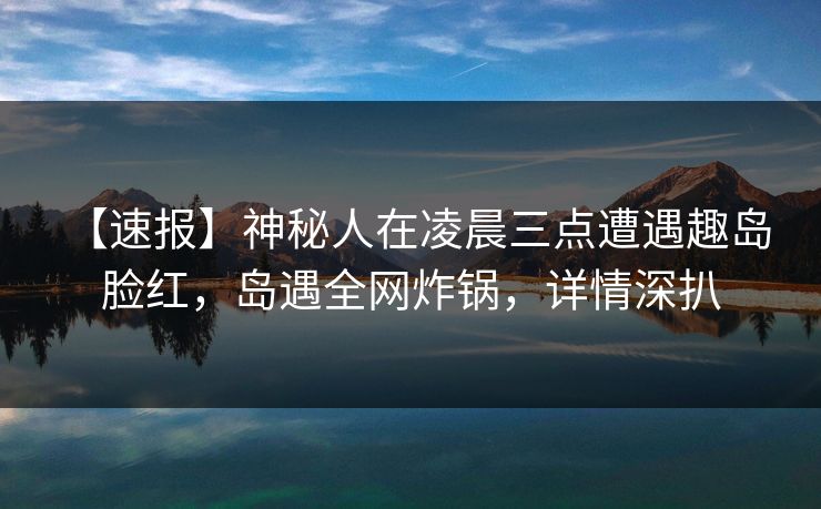 【速报】神秘人在凌晨三点遭遇趣岛 脸红,岛遇全网炸锅,详情深扒 【速报】神秘人在凌晨三点遭遇趣岛 脸红,岛遇全网炸锅,详情深扒