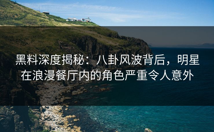 黑料深度揭秘：八卦风波背后，明星在浪漫餐厅内的角色严重令人意外