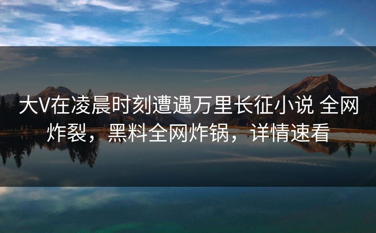 大V在凌晨时刻遭遇万里长征小说 全网炸裂，黑料全网炸锅，详情速看