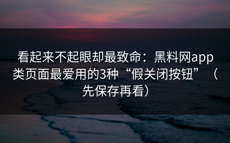 看起来不起眼却最致命：黑料网app类页面最爱用的3种“假关闭按钮”（先保存再看）