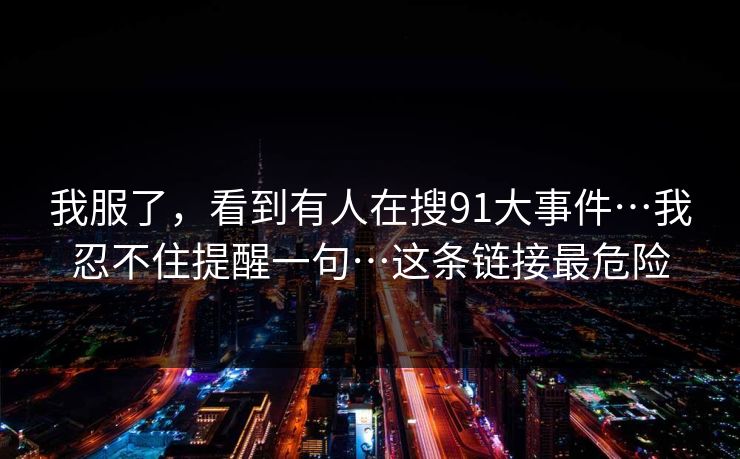 我服了，看到有人在搜91大事件…我忍不住提醒一句…这条链接最危险