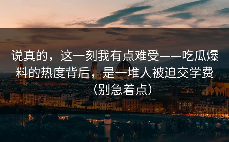 说真的，这一刻我有点难受——吃瓜爆料的热度背后，是一堆人被迫交学费（别急着点）