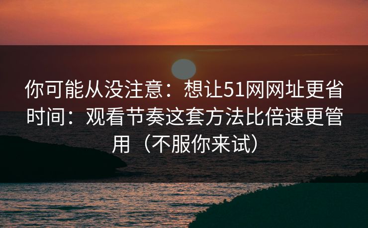 你可能从没注意：想让51网网址更省时间：观看节奏这套方法比倍速更管用（不服你来试）