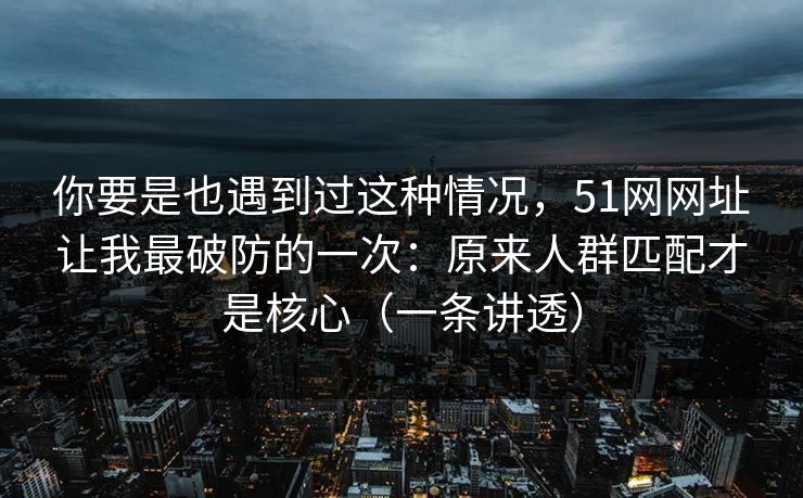 你要是也遇到过这种情况，51网网址让我最破防的一次：原来人群匹配才是核心（一条讲透）