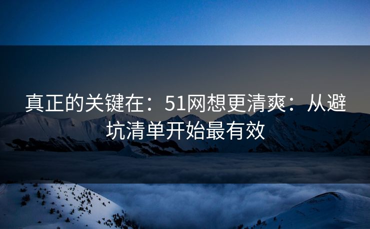 真正的关键在：51网想更清爽：从避坑清单开始最有效