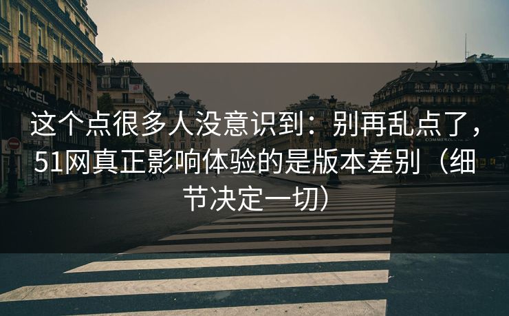 这个点很多人没意识到：别再乱点了，51网真正影响体验的是版本差别（细节决定一切）