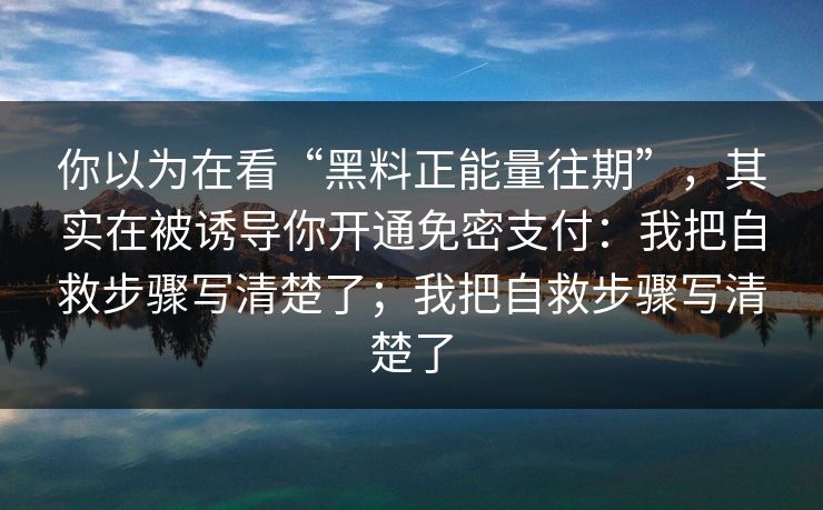 你以为在看“黑料正能量往期”，其实在被诱导你开通免密支付：我把自救步骤写清楚了；我把自救步骤写清楚了